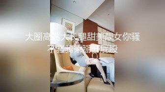 大圈高端大长腿甜美靓女你骚不骚骑乘掰开屁股