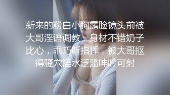 新来的粉白小狗露脸镜头前被大哥淫语调教，身材不错奶子比心，乖巧听指挥，被大哥抠得骚穴淫水泛滥呻吟可射