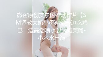 微密原创实景国产动作片【SM调教大奶小母狗，一边吃鸡巴一边高潮喷水】大奶美鲍-小水水出演