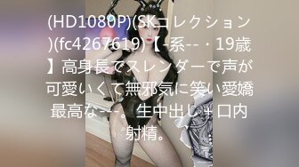 (HD1080P)(SKコレクション)(fc4267619)【-系--・19歳】高身長でスレンダーで声が可愛いくて無邪気に笑い愛嬌最高な---。生中出し＋口内射精。