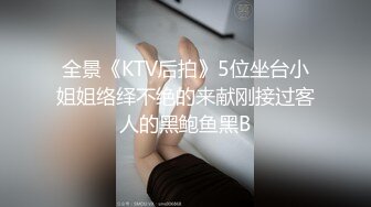 全景《KTV后拍》5位坐台小姐姐络绎不绝的来献刚接过客人的黑鲍鱼黑B