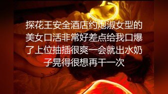 探花王安全酒店约炮淑女型的美女口活非常好差点给我口爆了上位抽插很爽一会就出水奶子晃得很想再干一次