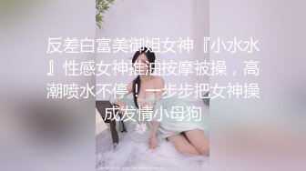 反差白富美御姐女神『小水水』性感女神推油按摩被操，高潮喷水不停！一步步把女神操成发情小母狗