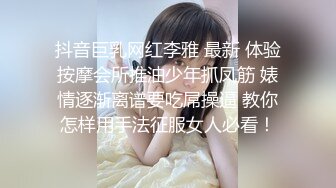 抖音巨乳网红李雅 最新 体验按摩会所推油少年抓凤筋 婊情逐渐离谱要吃屌操逼 教你怎样用手法征服女人必看！