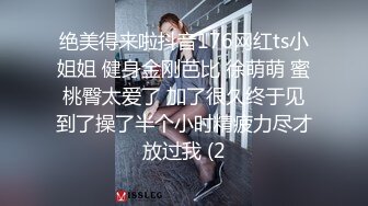 绝美得来啦抖音176网红ts小姐姐 健身金刚芭比 徐萌萌 蜜桃臀太爱了 加了很久终于见到了操了半个小时精疲力尽才放过我 (2