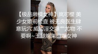 【极品嫩模女神】岚可樱 美少女婚前检查 被无良医生肆意玩穴 威胁淫交爆艹尤物 不要啊~玉腿炮架口爆女神