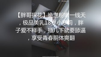 【胖哥探花】绝世粉嫩一线天，极品美乳18岁小萝莉，胖子爱不释手，插几下就要舔逼，享受青春胴体爽翻