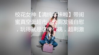 校花女神【清纯学妹啦】带闺蜜真空逛超市，公厕发骚自慰，玩得就是这份心跳，超刺激 (5)