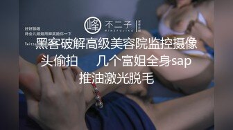 黑客破解高级美容院监控摄像头偷拍❤️几个富姐全身sap推油激光脱毛