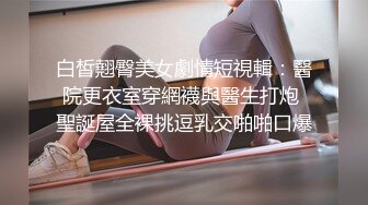 白皙翹臀美女劇情短視輯：醫院更衣室穿網襪與醫生打炮 聖誕屋全裸挑逗乳交啪啪口爆