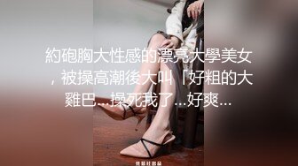 約砲胸大性感的漂亮大學美女，被操高潮後大叫「好粗的大雞巴…操死我了…好爽…