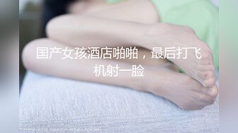 国产女孩酒店啪啪，最后打飞机射一脸