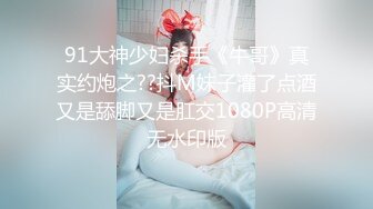 91大神少妇杀手《牛哥》真实约炮之??抖M妹子灌了点酒又是舔脚又是肛交1080P高清无水印版