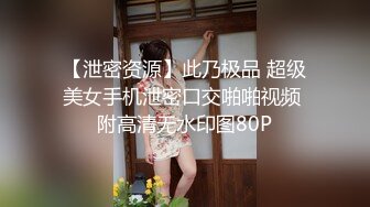 【泄密资源】此乃极品 超级美女手机泄密口交啪啪视频 附高清无水印图80P