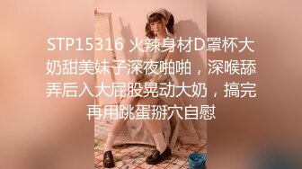 STP15316 火辣身材D罩杯大奶甜美妹子深夜啪啪，深喉舔弄后入大屁股晃动大奶，搞完再用跳蛋掰穴自慰