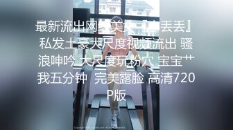 最新流出网红美女『小丢丢』私发土豪大尺度视频流出 骚浪呻吟 大尺度玩粉穴 宝宝艹我五分钟  完美露脸 高清720P版