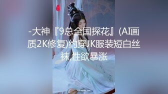 -大神『9总全国探花』(AI画质2K修复)约穿JK服装短白丝袜,性欲暴涨