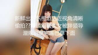 新鲜出炉乐橙酒店近视角清晰偷拍??眼镜闷骚美女被胖领导潜规则草完嘴巴草下面