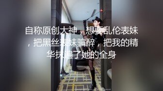 自称原创大神，想要乱伦表妹，把黑丝表妹骗醉，把我的精华抹遍了她的全身