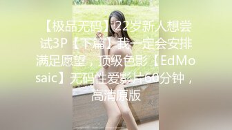 【极品无码】22岁新人想尝试3P【下篇】我一定会安排满足愿望，顶级色影【EdMosaic】无码性爱影片60分钟，高清原版