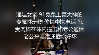 淫娃女宠 91兔兔土豪大神的专属性玩物 偷情中来电话 忍受肉棒在体内撞击和老公通话 老公来电话还插你好坏