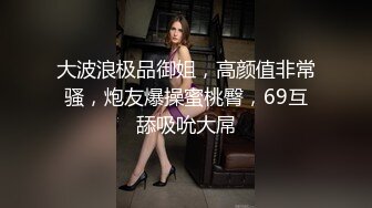 大波浪极品御姐，高颜值非常骚，炮友爆操蜜桃臀，69互舔吸吮大屌