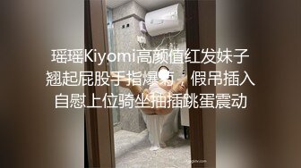 瑶瑶Kiyomi高颜值红发妹子翘起屁股手指爆菊，假吊插入自慰上位骑坐抽插跳蛋震动