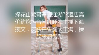 探花山鸡哥重现江湖??酒店高价约炮抖音网红睡衣主播下海援交，皮肤白皙胸大丰满，操起来超得劲