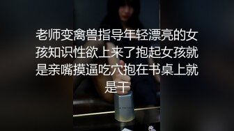 老师变禽兽指导年轻漂亮的女孩知识性欲上来了抱起女孩就是亲嘴摸逼吃穴抱在书桌上就是干