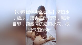 【小辣椒保姆么么哒】挤奶水，放尿，摸男主的鸡鸡，厕所自慰，药液清洗妇道小穴，很骚气的保姆！