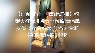 【淫乱推荐❤️重磅炸弹】约炮大神深圳Arb高颜值情侣单女多飞淫荡乱操 竟然无套啪啪 高清私拍147P