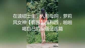 在读硕士生，人形母狗，萝莉风女神【鹤酱】福利四，啪啪喝自己的尿骚话连篇