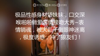 极品性感身材娇妹妹，口交深喉啪啪做爱深情接吻大秀~表情销魂，被大哥干倒眼神迷离，极度诱惑，冲了狼友们！