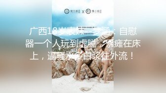 广西18岁表妹--梦涵：自慰器一个人玩到虚脱，累瘫在床上，逼骚水多白浆往外流！