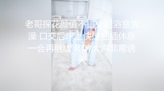 老哥探花颜值不错少妇浴室洗澡 口交后床上快速抽插休息一会再继续 呻吟大声非常诱人