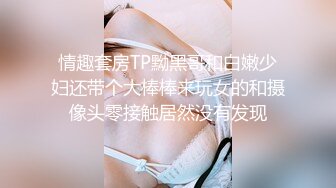 情趣套房TP黝黑哥和白嫩少妇还带个大棒棒来玩女的和摄像头零接触居然没有发现