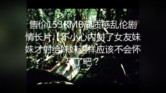 售价153RMB高质感乱伦剧情长片【不小心内射了女友妹妹才射给妹妹这样应该不会怀孕了吧？