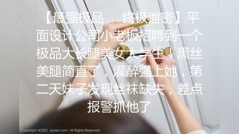 【最强极品❤️终极泄密】平面设计公司小老板招聘到一个极品大长腿美女大学生！黑丝美腿简直了，灌醉强上她，第二天妹子发现丝袜缺失，差点报警抓他了