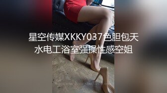 星空传媒XKKY037色胆包天水电工浴室强操性感空姐