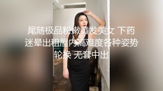 尾随极品粉嫩黄发美女 下药迷晕出租屋内高难度各种姿势轮换 无套中出