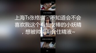 上海Ts张格琪 - 不知道会不会喜欢我这个有仙女棒的小妖精，想被帅哥哥含住精液~