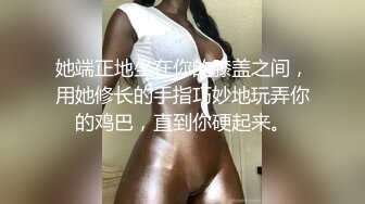 她端正地坐在你的膝盖之间，用她修长的手指巧妙地玩弄你的鸡巴，直到你硬起来。