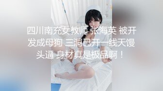 四川南充女教师 张海英 被开发成母狗 三洞已开一线天馒头逼 身材真是极品啊！