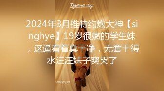 2024年3月推特约炮大神【singhye】19岁很嫩的学生妹，这逼看着真干净，无套干得水汪汪妹子爽哭了