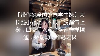 【带你探全国外围学生妹】大长腿小姐姐，衣服一脱骚气上身，口交后入观音坐莲样样精通，娇喘动听淫荡之极