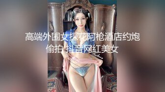 高端外围女探花阿枪酒店约炮偷拍 抖音网红美女