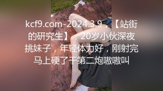 kcf9.com-2024.3.9，【站街的研究生】，20岁小伙深夜挑妹子，年轻体力好，刚射完马上硬了干第二炮嗷嗷叫