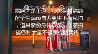 露脸才是王道！顶级身材清纯留学生caro自力更生下海私拍，道具紫薇身体展示，居家拍摄各种大量不健康视图卖钱 (5)