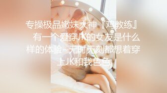 专操极品嫩妹大神『鸡教练』✿有一个爱穿JK的女友是什么样的体验~无时无刻都想着穿上JK和我色色