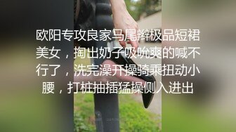 欧阳专攻良家马尾辫极品短裙美女，掏出奶子吸吮爽的喊不行了，洗完澡开操骑乘扭动小腰，打桩抽插猛操侧入进出